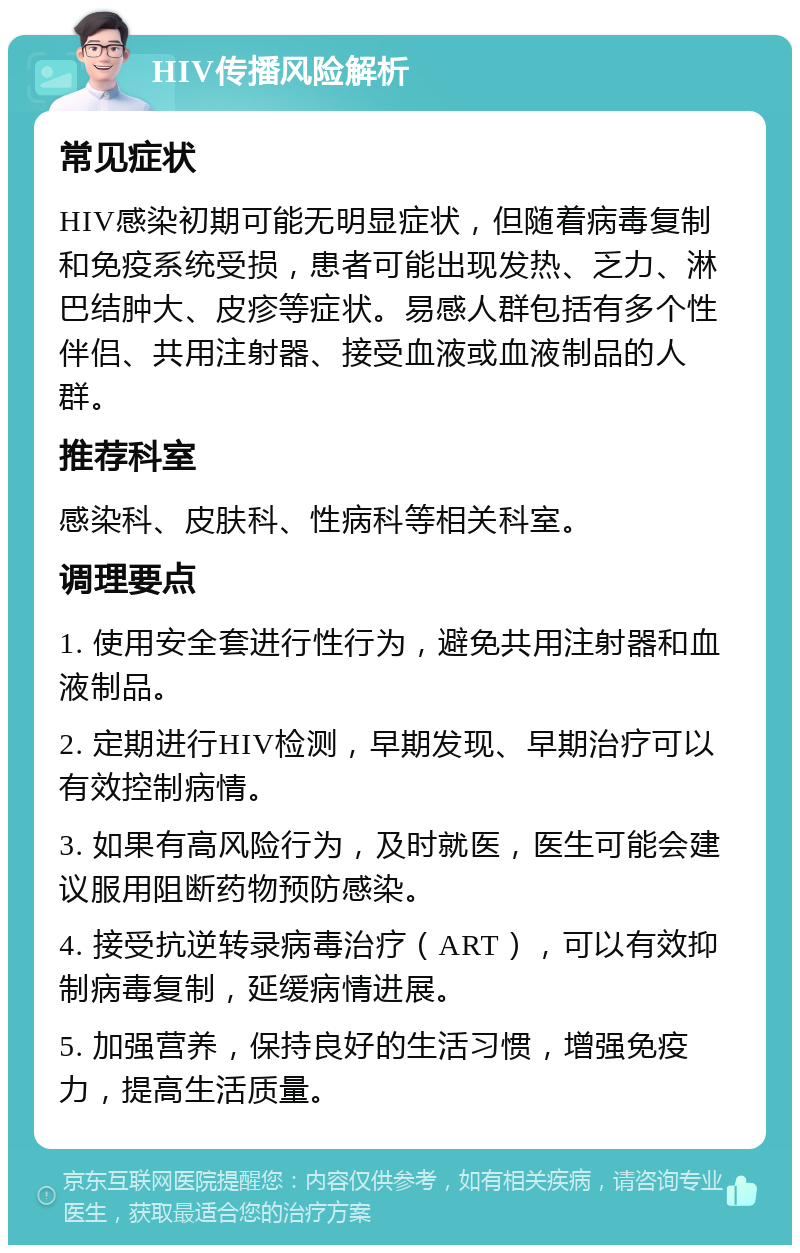 HIV传播风险解析 常见症状 HIV感染初期可能无明显症状，但随着病毒复制和免疫系统受损，患者可能出现发热、乏力、淋巴结肿大、皮疹等症状。易感人群包括有多个性伴侣、共用注射器、接受血液或血液制品的人群。 推荐科室 感染科、皮肤科、性病科等相关科室。 调理要点 1. 使用安全套进行性行为，避免共用注射器和血液制品。 2. 定期进行HIV检测，早期发现、早期治疗可以有效控制病情。 3. 如果有高风险行为，及时就医，医生可能会建议服用阻断药物预防感染。 4. 接受抗逆转录病毒治疗（ART），可以有效抑制病毒复制，延缓病情进展。 5. 加强营养，保持良好的生活习惯，增强免疫力，提高生活质量。