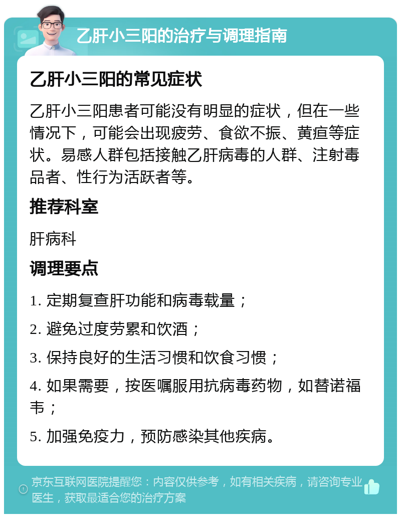 乙肝小三阳的治疗与调理指南 乙肝小三阳的常见症状 乙肝小三阳患者可能没有明显的症状，但在一些情况下，可能会出现疲劳、食欲不振、黄疸等症状。易感人群包括接触乙肝病毒的人群、注射毒品者、性行为活跃者等。 推荐科室 肝病科 调理要点 1. 定期复查肝功能和病毒载量； 2. 避免过度劳累和饮酒； 3. 保持良好的生活习惯和饮食习惯； 4. 如果需要，按医嘱服用抗病毒药物，如替诺福韦； 5. 加强免疫力，预防感染其他疾病。