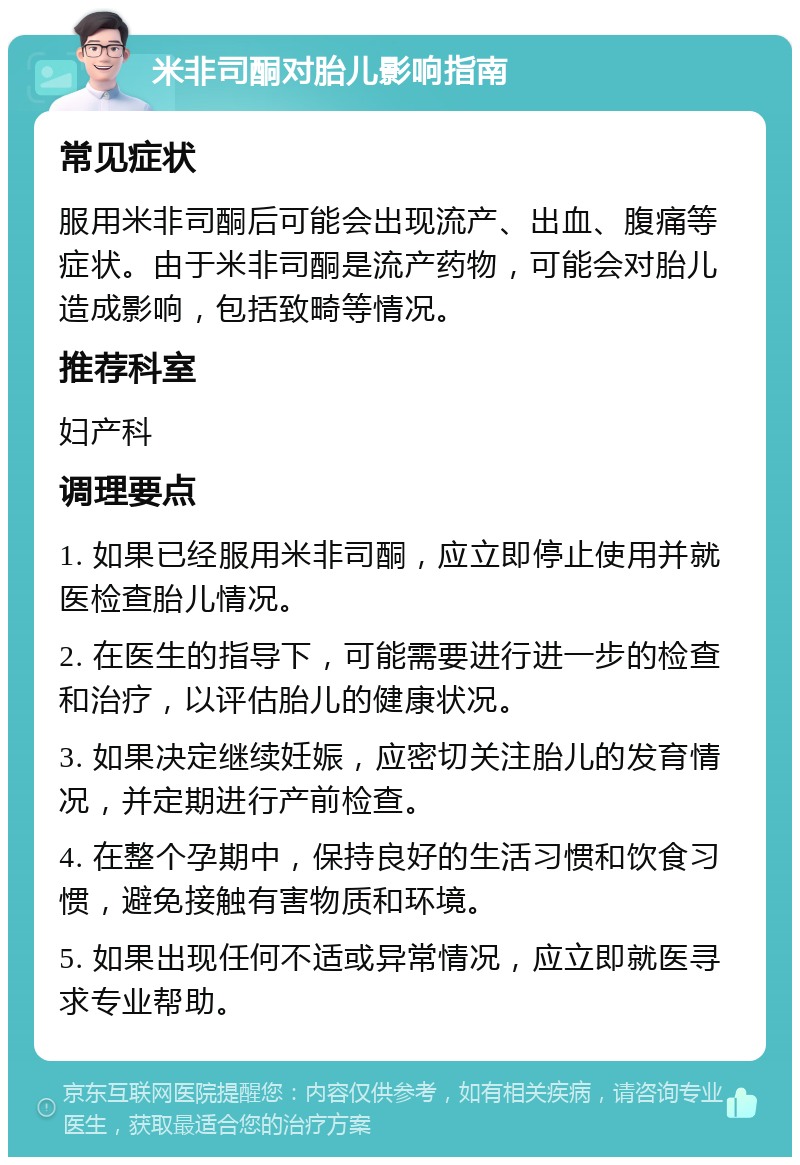 米非司酮对胎儿影响指南 常见症状 服用米非司酮后可能会出现流产、出血、腹痛等症状。由于米非司酮是流产药物，可能会对胎儿造成影响，包括致畸等情况。 推荐科室 妇产科 调理要点 1. 如果已经服用米非司酮，应立即停止使用并就医检查胎儿情况。 2. 在医生的指导下，可能需要进行进一步的检查和治疗，以评估胎儿的健康状况。 3. 如果决定继续妊娠，应密切关注胎儿的发育情况，并定期进行产前检查。 4. 在整个孕期中，保持良好的生活习惯和饮食习惯，避免接触有害物质和环境。 5. 如果出现任何不适或异常情况，应立即就医寻求专业帮助。