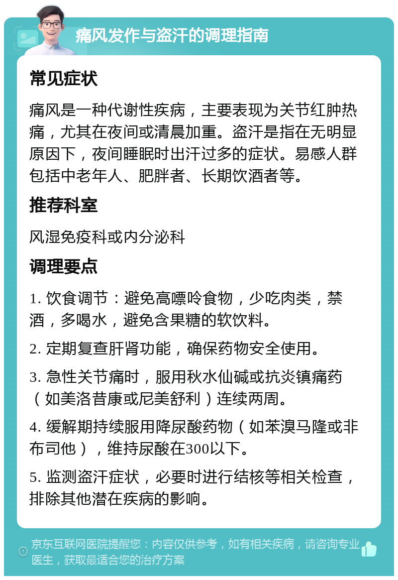 痛风发作与盗汗的调理指南 常见症状 痛风是一种代谢性疾病，主要表现为关节红肿热痛，尤其在夜间或清晨加重。盗汗是指在无明显原因下，夜间睡眠时出汗过多的症状。易感人群包括中老年人、肥胖者、长期饮酒者等。 推荐科室 风湿免疫科或内分泌科 调理要点 1. 饮食调节：避免高嘌呤食物，少吃肉类，禁酒，多喝水，避免含果糖的软饮料。 2. 定期复查肝肾功能，确保药物安全使用。 3. 急性关节痛时，服用秋水仙碱或抗炎镇痛药（如美洛昔康或尼美舒利）连续两周。 4. 缓解期持续服用降尿酸药物（如苯溴马隆或非布司他），维持尿酸在300以下。 5. 监测盗汗症状，必要时进行结核等相关检查，排除其他潜在疾病的影响。