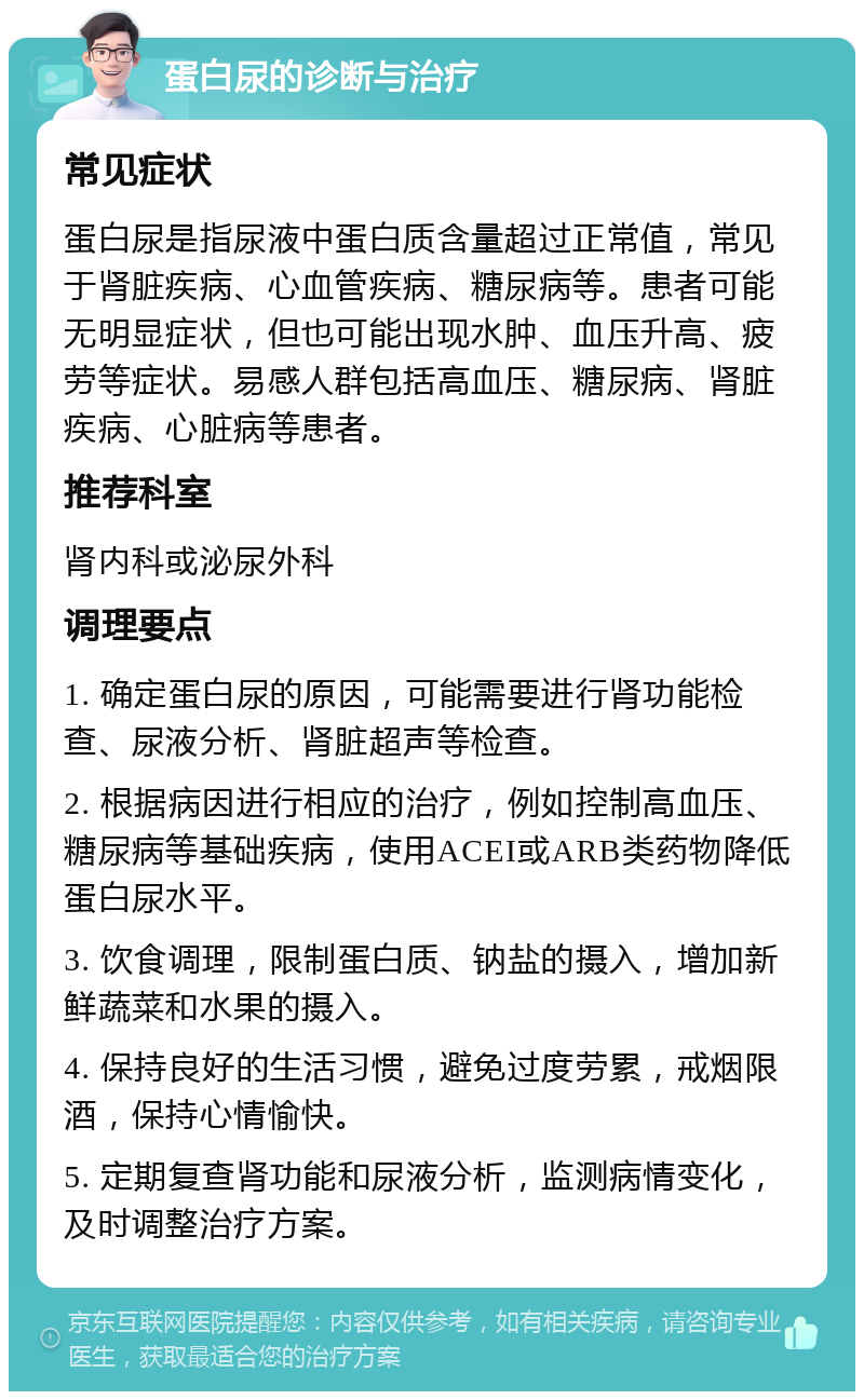 蛋白尿的诊断与治疗 常见症状 蛋白尿是指尿液中蛋白质含量超过正常值，常见于肾脏疾病、心血管疾病、糖尿病等。患者可能无明显症状，但也可能出现水肿、血压升高、疲劳等症状。易感人群包括高血压、糖尿病、肾脏疾病、心脏病等患者。 推荐科室 肾内科或泌尿外科 调理要点 1. 确定蛋白尿的原因，可能需要进行肾功能检查、尿液分析、肾脏超声等检查。 2. 根据病因进行相应的治疗，例如控制高血压、糖尿病等基础疾病，使用ACEI或ARB类药物降低蛋白尿水平。 3. 饮食调理，限制蛋白质、钠盐的摄入，增加新鲜蔬菜和水果的摄入。 4. 保持良好的生活习惯，避免过度劳累，戒烟限酒，保持心情愉快。 5. 定期复查肾功能和尿液分析，监测病情变化，及时调整治疗方案。