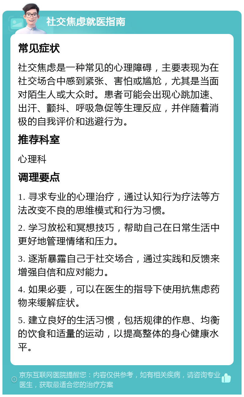 社交焦虑就医指南 常见症状 社交焦虑是一种常见的心理障碍，主要表现为在社交场合中感到紧张、害怕或尴尬，尤其是当面对陌生人或大众时。患者可能会出现心跳加速、出汗、颤抖、呼吸急促等生理反应，并伴随着消极的自我评价和逃避行为。 推荐科室 心理科 调理要点 1. 寻求专业的心理治疗，通过认知行为疗法等方法改变不良的思维模式和行为习惯。 2. 学习放松和冥想技巧，帮助自己在日常生活中更好地管理情绪和压力。 3. 逐渐暴露自己于社交场合，通过实践和反馈来增强自信和应对能力。 4. 如果必要，可以在医生的指导下使用抗焦虑药物来缓解症状。 5. 建立良好的生活习惯，包括规律的作息、均衡的饮食和适量的运动，以提高整体的身心健康水平。