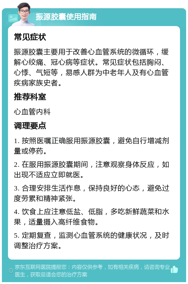 振源胶囊使用指南 常见症状 振源胶囊主要用于改善心血管系统的微循环，缓解心绞痛、冠心病等症状。常见症状包括胸闷、心悸、气短等，易感人群为中老年人及有心血管疾病家族史者。 推荐科室 心血管内科 调理要点 1. 按照医嘱正确服用振源胶囊，避免自行增减剂量或停药。 2. 在服用振源胶囊期间，注意观察身体反应，如出现不适应立即就医。 3. 合理安排生活作息，保持良好的心态，避免过度劳累和精神紧张。 4. 饮食上应注意低盐、低脂，多吃新鲜蔬菜和水果，适量摄入高纤维食物。 5. 定期复查，监测心血管系统的健康状况，及时调整治疗方案。