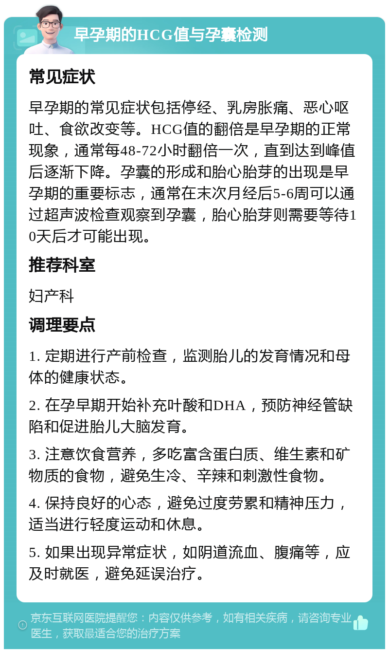 早孕期的HCG值与孕囊检测 常见症状 早孕期的常见症状包括停经、乳房胀痛、恶心呕吐、食欲改变等。HCG值的翻倍是早孕期的正常现象，通常每48-72小时翻倍一次，直到达到峰值后逐渐下降。孕囊的形成和胎心胎芽的出现是早孕期的重要标志，通常在末次月经后5-6周可以通过超声波检查观察到孕囊，胎心胎芽则需要等待10天后才可能出现。 推荐科室 妇产科 调理要点 1. 定期进行产前检查，监测胎儿的发育情况和母体的健康状态。 2. 在孕早期开始补充叶酸和DHA，预防神经管缺陷和促进胎儿大脑发育。 3. 注意饮食营养，多吃富含蛋白质、维生素和矿物质的食物，避免生冷、辛辣和刺激性食物。 4. 保持良好的心态，避免过度劳累和精神压力，适当进行轻度运动和休息。 5. 如果出现异常症状，如阴道流血、腹痛等，应及时就医，避免延误治疗。