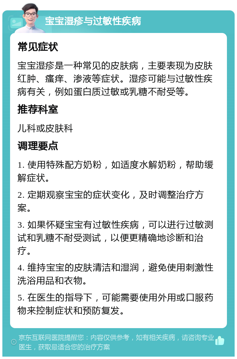 宝宝湿疹与过敏性疾病 常见症状 宝宝湿疹是一种常见的皮肤病，主要表现为皮肤红肿、瘙痒、渗液等症状。湿疹可能与过敏性疾病有关，例如蛋白质过敏或乳糖不耐受等。 推荐科室 儿科或皮肤科 调理要点 1. 使用特殊配方奶粉，如适度水解奶粉，帮助缓解症状。 2. 定期观察宝宝的症状变化，及时调整治疗方案。 3. 如果怀疑宝宝有过敏性疾病，可以进行过敏测试和乳糖不耐受测试，以便更精确地诊断和治疗。 4. 维持宝宝的皮肤清洁和湿润，避免使用刺激性洗浴用品和衣物。 5. 在医生的指导下，可能需要使用外用或口服药物来控制症状和预防复发。