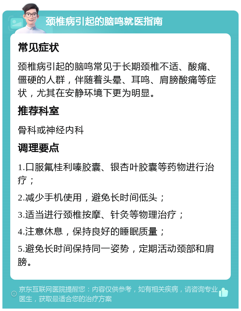 颈椎病引起的脑鸣就医指南 常见症状 颈椎病引起的脑鸣常见于长期颈椎不适、酸痛、僵硬的人群，伴随着头晕、耳鸣、肩膀酸痛等症状，尤其在安静环境下更为明显。 推荐科室 骨科或神经内科 调理要点 1.口服氟桂利嗪胶囊、银杏叶胶囊等药物进行治疗； 2.减少手机使用，避免长时间低头； 3.适当进行颈椎按摩、针灸等物理治疗； 4.注意休息，保持良好的睡眠质量； 5.避免长时间保持同一姿势，定期活动颈部和肩膀。