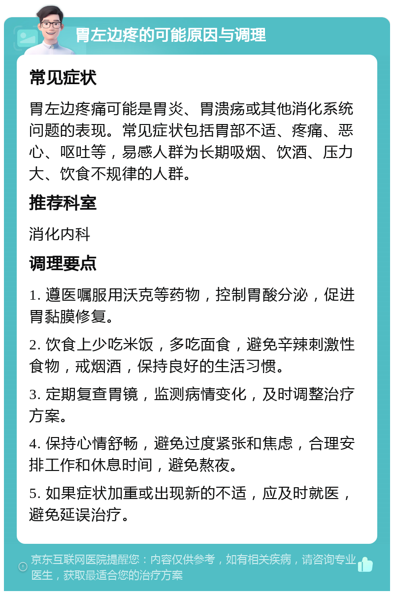 胃左边疼的可能原因与调理 常见症状 胃左边疼痛可能是胃炎、胃溃疡或其他消化系统问题的表现。常见症状包括胃部不适、疼痛、恶心、呕吐等，易感人群为长期吸烟、饮酒、压力大、饮食不规律的人群。 推荐科室 消化内科 调理要点 1. 遵医嘱服用沃克等药物，控制胃酸分泌，促进胃黏膜修复。 2. 饮食上少吃米饭，多吃面食，避免辛辣刺激性食物，戒烟酒，保持良好的生活习惯。 3. 定期复查胃镜，监测病情变化，及时调整治疗方案。 4. 保持心情舒畅，避免过度紧张和焦虑，合理安排工作和休息时间，避免熬夜。 5. 如果症状加重或出现新的不适，应及时就医，避免延误治疗。