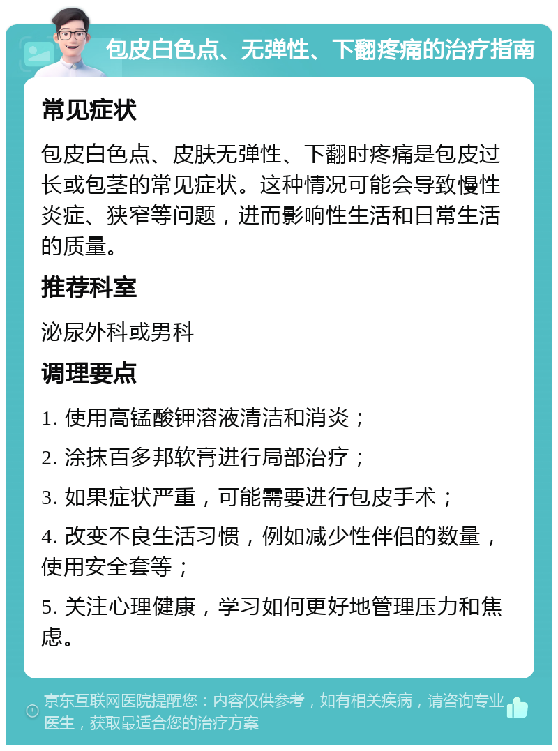 包皮白色点、无弹性、下翻疼痛的治疗指南 常见症状 包皮白色点、皮肤无弹性、下翻时疼痛是包皮过长或包茎的常见症状。这种情况可能会导致慢性炎症、狭窄等问题，进而影响性生活和日常生活的质量。 推荐科室 泌尿外科或男科 调理要点 1. 使用高锰酸钾溶液清洁和消炎； 2. 涂抹百多邦软膏进行局部治疗； 3. 如果症状严重，可能需要进行包皮手术； 4. 改变不良生活习惯，例如减少性伴侣的数量，使用安全套等； 5. 关注心理健康，学习如何更好地管理压力和焦虑。