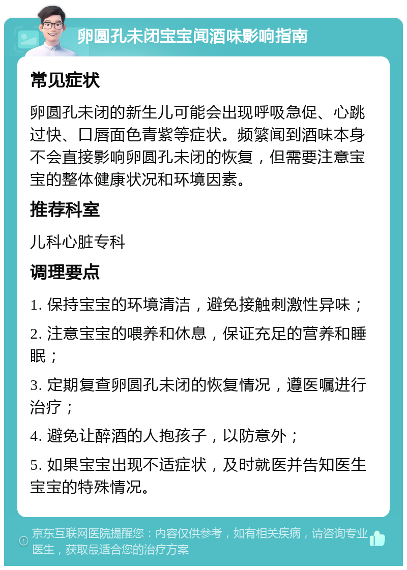 卵圆孔未闭宝宝闻酒味影响指南 常见症状 卵圆孔未闭的新生儿可能会出现呼吸急促、心跳过快、口唇面色青紫等症状。频繁闻到酒味本身不会直接影响卵圆孔未闭的恢复，但需要注意宝宝的整体健康状况和环境因素。 推荐科室 儿科心脏专科 调理要点 1. 保持宝宝的环境清洁，避免接触刺激性异味； 2. 注意宝宝的喂养和休息，保证充足的营养和睡眠； 3. 定期复查卵圆孔未闭的恢复情况，遵医嘱进行治疗； 4. 避免让醉酒的人抱孩子，以防意外； 5. 如果宝宝出现不适症状，及时就医并告知医生宝宝的特殊情况。