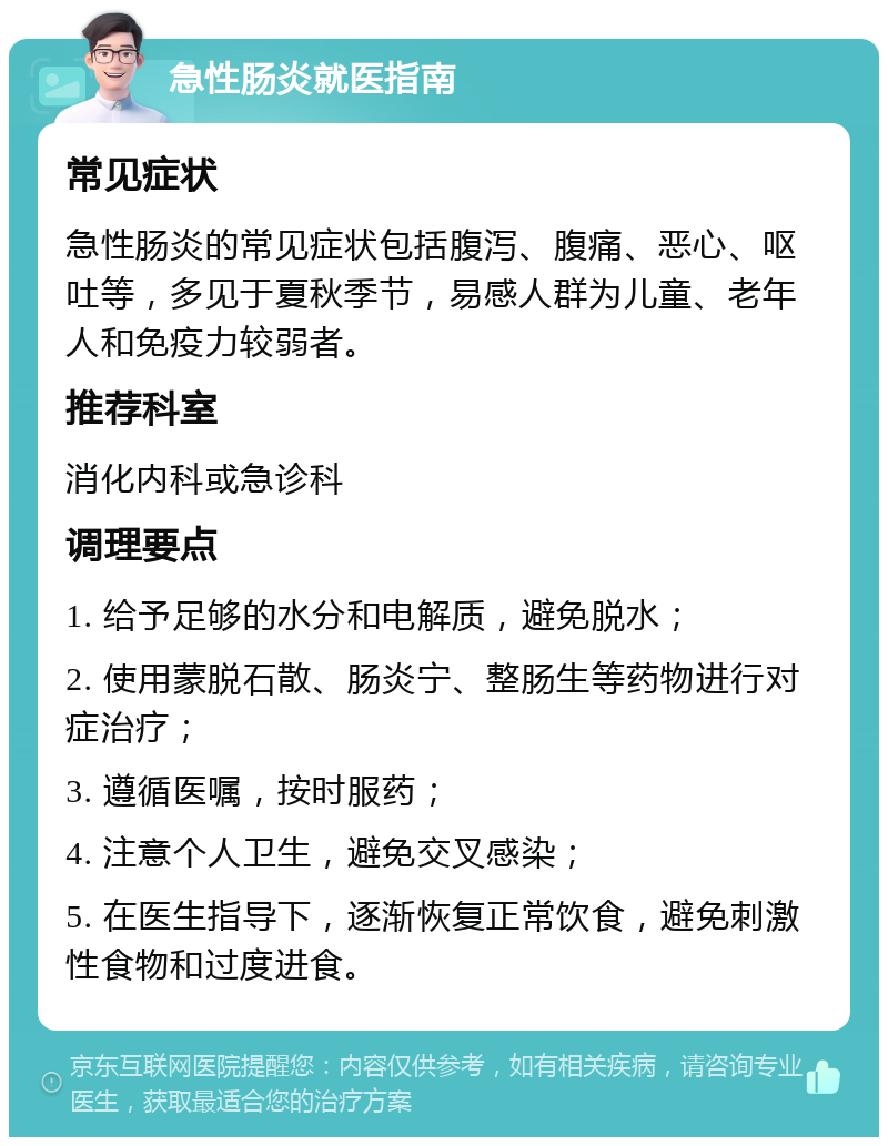 急性肠炎就医指南 常见症状 急性肠炎的常见症状包括腹泻、腹痛、恶心、呕吐等，多见于夏秋季节，易感人群为儿童、老年人和免疫力较弱者。 推荐科室 消化内科或急诊科 调理要点 1. 给予足够的水分和电解质，避免脱水； 2. 使用蒙脱石散、肠炎宁、整肠生等药物进行对症治疗； 3. 遵循医嘱，按时服药； 4. 注意个人卫生，避免交叉感染； 5. 在医生指导下，逐渐恢复正常饮食，避免刺激性食物和过度进食。