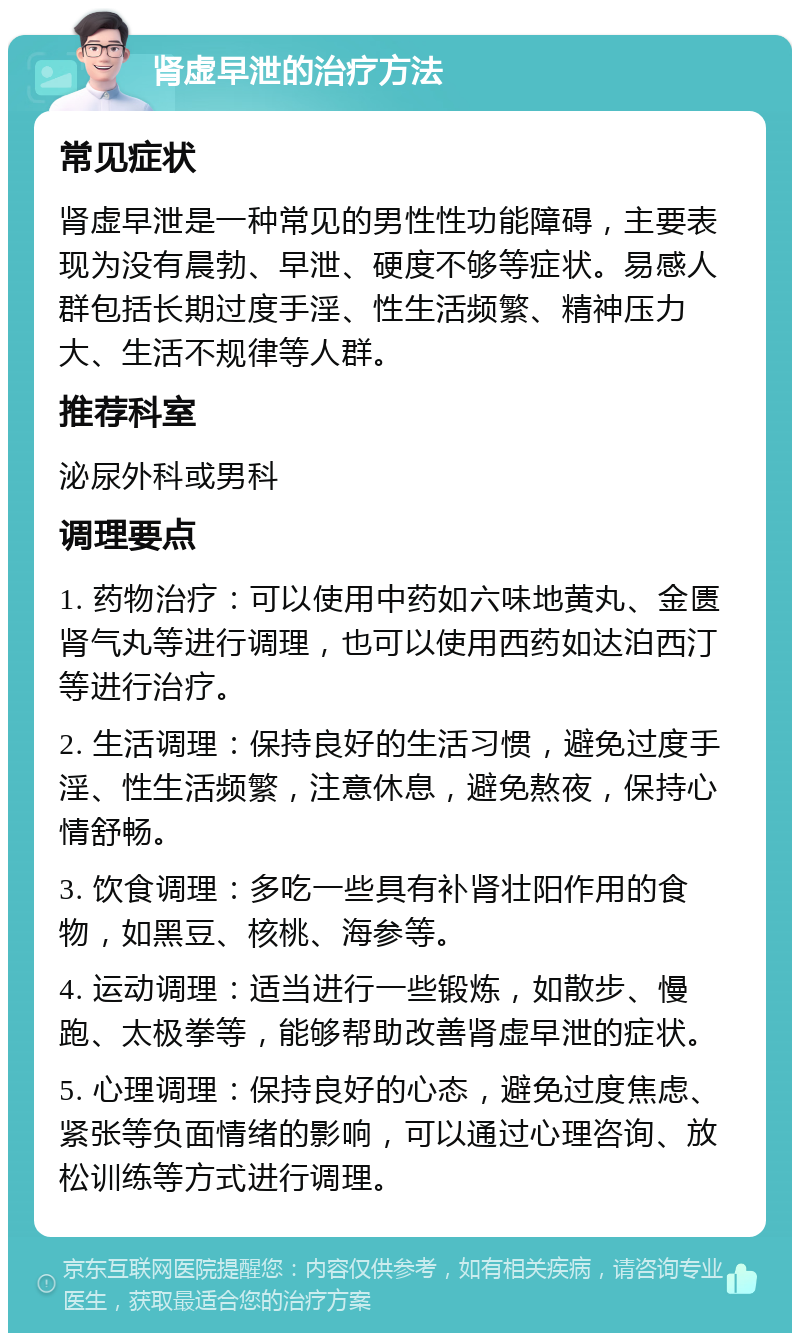 肾虚早泄的治疗方法 常见症状 肾虚早泄是一种常见的男性性功能障碍，主要表现为没有晨勃、早泄、硬度不够等症状。易感人群包括长期过度手淫、性生活频繁、精神压力大、生活不规律等人群。 推荐科室 泌尿外科或男科 调理要点 1. 药物治疗：可以使用中药如六味地黄丸、金匮肾气丸等进行调理，也可以使用西药如达泊西汀等进行治疗。 2. 生活调理：保持良好的生活习惯，避免过度手淫、性生活频繁，注意休息，避免熬夜，保持心情舒畅。 3. 饮食调理：多吃一些具有补肾壮阳作用的食物，如黑豆、核桃、海参等。 4. 运动调理：适当进行一些锻炼，如散步、慢跑、太极拳等，能够帮助改善肾虚早泄的症状。 5. 心理调理：保持良好的心态，避免过度焦虑、紧张等负面情绪的影响，可以通过心理咨询、放松训练等方式进行调理。