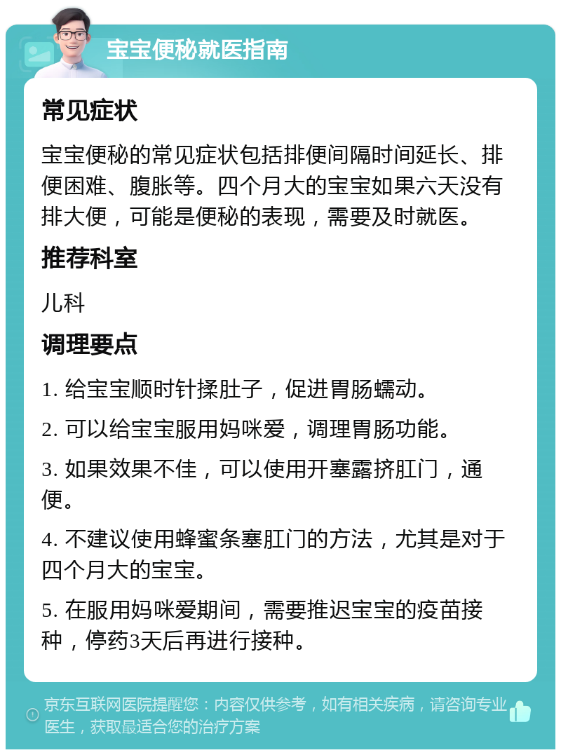 宝宝便秘就医指南 常见症状 宝宝便秘的常见症状包括排便间隔时间延长、排便困难、腹胀等。四个月大的宝宝如果六天没有排大便，可能是便秘的表现，需要及时就医。 推荐科室 儿科 调理要点 1. 给宝宝顺时针揉肚子，促进胃肠蠕动。 2. 可以给宝宝服用妈咪爱，调理胃肠功能。 3. 如果效果不佳，可以使用开塞露挤肛门，通便。 4. 不建议使用蜂蜜条塞肛门的方法，尤其是对于四个月大的宝宝。 5. 在服用妈咪爱期间，需要推迟宝宝的疫苗接种，停药3天后再进行接种。