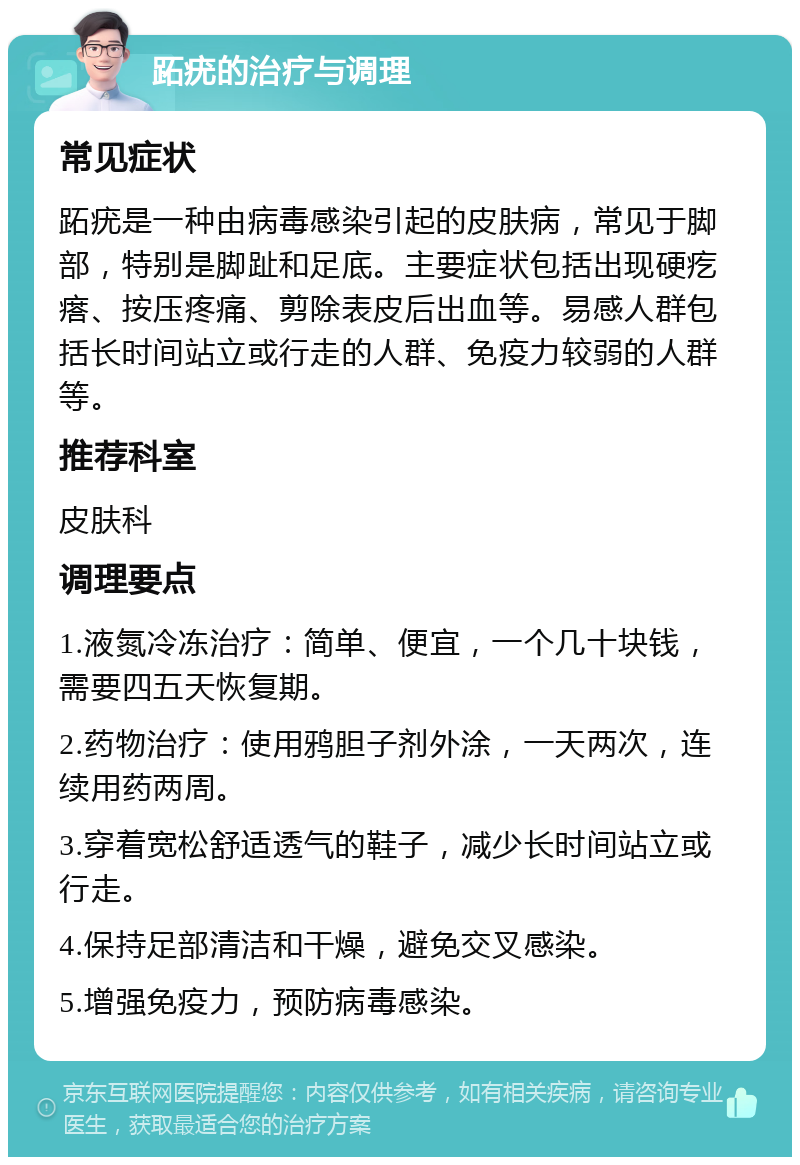 跖疣的治疗与调理 常见症状 跖疣是一种由病毒感染引起的皮肤病，常见于脚部，特别是脚趾和足底。主要症状包括出现硬疙瘩、按压疼痛、剪除表皮后出血等。易感人群包括长时间站立或行走的人群、免疫力较弱的人群等。 推荐科室 皮肤科 调理要点 1.液氮冷冻治疗：简单、便宜，一个几十块钱，需要四五天恢复期。 2.药物治疗：使用鸦胆子剂外涂，一天两次，连续用药两周。 3.穿着宽松舒适透气的鞋子，减少长时间站立或行走。 4.保持足部清洁和干燥，避免交叉感染。 5.增强免疫力，预防病毒感染。