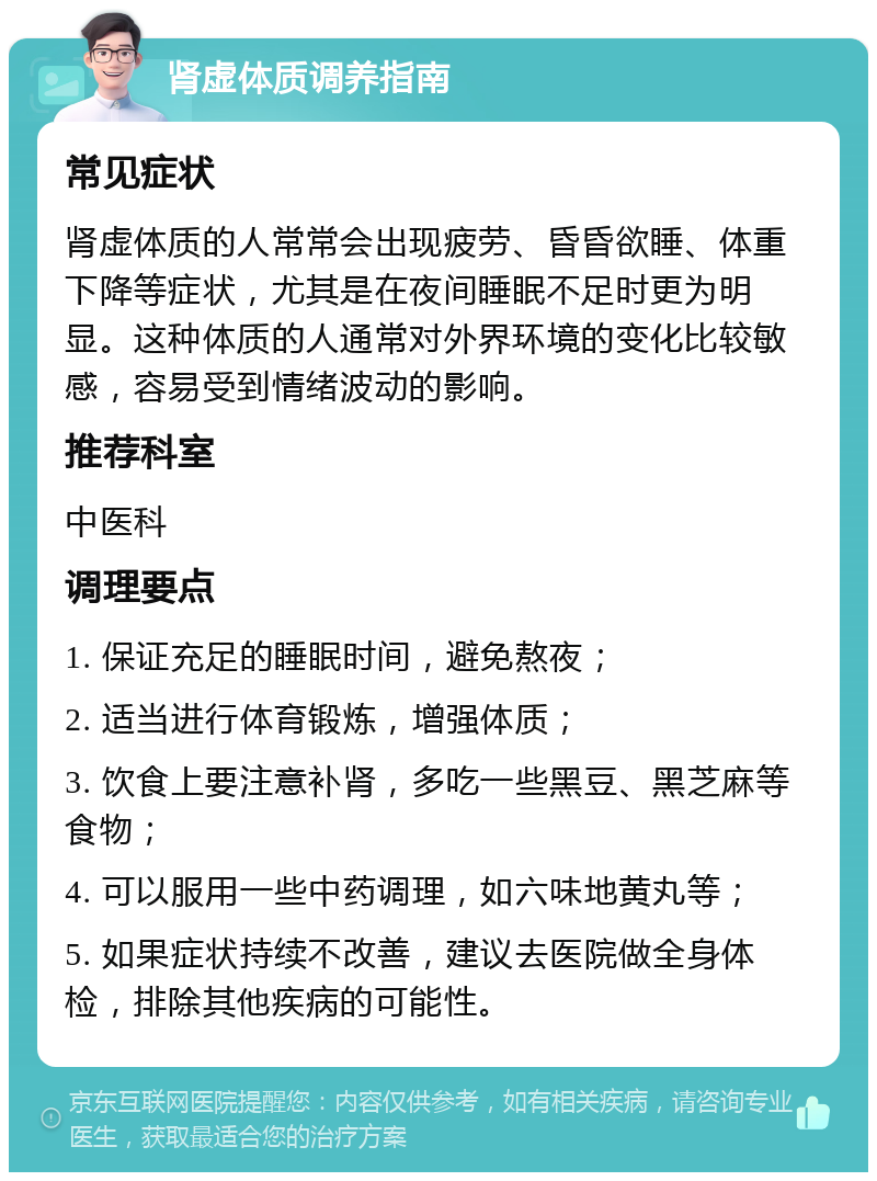 肾虚体质调养指南 常见症状 肾虚体质的人常常会出现疲劳、昏昏欲睡、体重下降等症状，尤其是在夜间睡眠不足时更为明显。这种体质的人通常对外界环境的变化比较敏感，容易受到情绪波动的影响。 推荐科室 中医科 调理要点 1. 保证充足的睡眠时间，避免熬夜； 2. 适当进行体育锻炼，增强体质； 3. 饮食上要注意补肾，多吃一些黑豆、黑芝麻等食物； 4. 可以服用一些中药调理，如六味地黄丸等； 5. 如果症状持续不改善，建议去医院做全身体检，排除其他疾病的可能性。