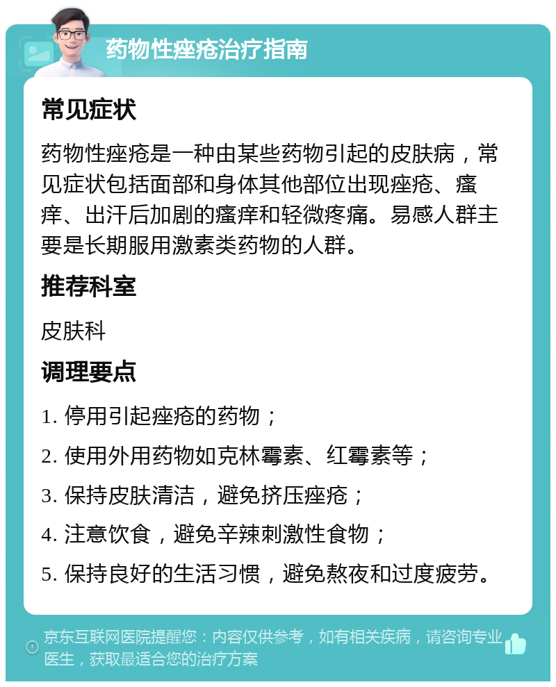 药物性痤疮治疗指南 常见症状 药物性痤疮是一种由某些药物引起的皮肤病，常见症状包括面部和身体其他部位出现痤疮、瘙痒、出汗后加剧的瘙痒和轻微疼痛。易感人群主要是长期服用激素类药物的人群。 推荐科室 皮肤科 调理要点 1. 停用引起痤疮的药物； 2. 使用外用药物如克林霉素、红霉素等； 3. 保持皮肤清洁，避免挤压痤疮； 4. 注意饮食，避免辛辣刺激性食物； 5. 保持良好的生活习惯，避免熬夜和过度疲劳。