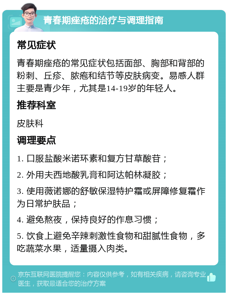 青春期痤疮的治疗与调理指南 常见症状 青春期痤疮的常见症状包括面部、胸部和背部的粉刺、丘疹、脓疱和结节等皮肤病变。易感人群主要是青少年，尤其是14-19岁的年轻人。 推荐科室 皮肤科 调理要点 1. 口服盐酸米诺环素和复方甘草酸苷； 2. 外用夫西地酸乳膏和阿达帕林凝胶； 3. 使用薇诺娜的舒敏保湿特护霜或屏障修复霜作为日常护肤品； 4. 避免熬夜，保持良好的作息习惯； 5. 饮食上避免辛辣刺激性食物和甜腻性食物，多吃蔬菜水果，适量摄入肉类。