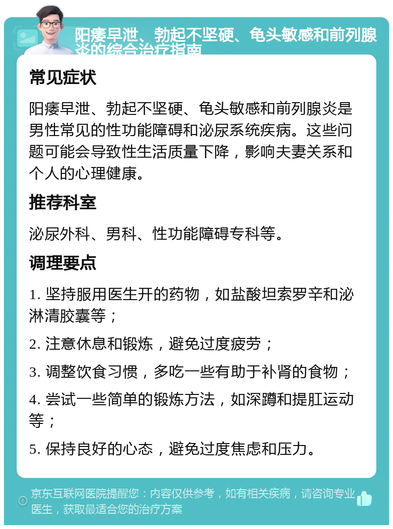 阳痿早泄、勃起不坚硬、龟头敏感和前列腺炎的综合治疗指南 常见症状 阳痿早泄、勃起不坚硬、龟头敏感和前列腺炎是男性常见的性功能障碍和泌尿系统疾病。这些问题可能会导致性生活质量下降，影响夫妻关系和个人的心理健康。 推荐科室 泌尿外科、男科、性功能障碍专科等。 调理要点 1. 坚持服用医生开的药物，如盐酸坦索罗辛和泌淋清胶囊等； 2. 注意休息和锻炼，避免过度疲劳； 3. 调整饮食习惯，多吃一些有助于补肾的食物； 4. 尝试一些简单的锻炼方法，如深蹲和提肛运动等； 5. 保持良好的心态，避免过度焦虑和压力。