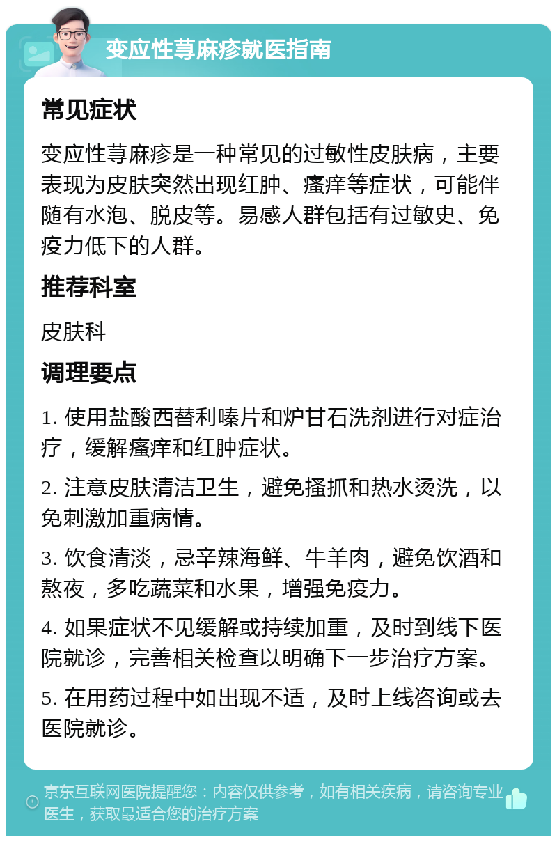 变应性荨麻疹就医指南 常见症状 变应性荨麻疹是一种常见的过敏性皮肤病，主要表现为皮肤突然出现红肿、瘙痒等症状，可能伴随有水泡、脱皮等。易感人群包括有过敏史、免疫力低下的人群。 推荐科室 皮肤科 调理要点 1. 使用盐酸西替利嗪片和炉甘石洗剂进行对症治疗，缓解瘙痒和红肿症状。 2. 注意皮肤清洁卫生，避免搔抓和热水烫洗，以免刺激加重病情。 3. 饮食清淡，忌辛辣海鲜、牛羊肉，避免饮酒和熬夜，多吃蔬菜和水果，增强免疫力。 4. 如果症状不见缓解或持续加重，及时到线下医院就诊，完善相关检查以明确下一步治疗方案。 5. 在用药过程中如出现不适，及时上线咨询或去医院就诊。