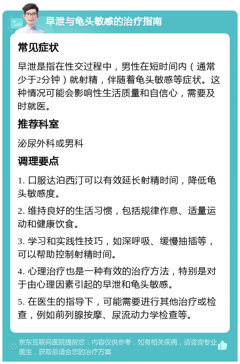 早泄与龟头敏感的治疗指南 常见症状 早泄是指在性交过程中，男性在短时间内（通常少于2分钟）就射精，伴随着龟头敏感等症状。这种情况可能会影响性生活质量和自信心，需要及时就医。 推荐科室 泌尿外科或男科 调理要点 1. 口服达泊西汀可以有效延长射精时间，降低龟头敏感度。 2. 维持良好的生活习惯，包括规律作息、适量运动和健康饮食。 3. 学习和实践性技巧，如深呼吸、缓慢抽插等，可以帮助控制射精时间。 4. 心理治疗也是一种有效的治疗方法，特别是对于由心理因素引起的早泄和龟头敏感。 5. 在医生的指导下，可能需要进行其他治疗或检查，例如前列腺按摩、尿流动力学检查等。