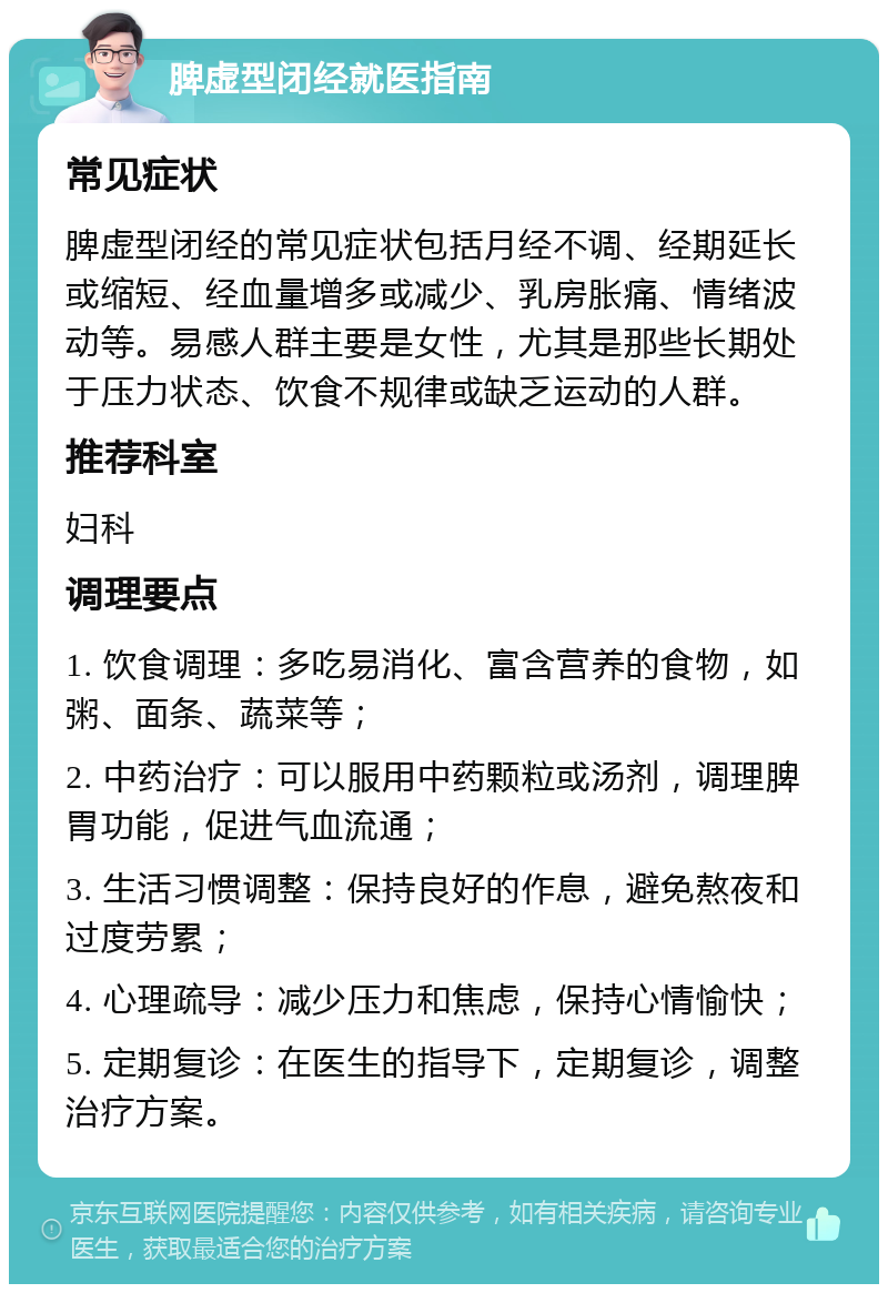 脾虚型闭经就医指南 常见症状 脾虚型闭经的常见症状包括月经不调、经期延长或缩短、经血量增多或减少、乳房胀痛、情绪波动等。易感人群主要是女性，尤其是那些长期处于压力状态、饮食不规律或缺乏运动的人群。 推荐科室 妇科 调理要点 1. 饮食调理：多吃易消化、富含营养的食物，如粥、面条、蔬菜等； 2. 中药治疗：可以服用中药颗粒或汤剂，调理脾胃功能，促进气血流通； 3. 生活习惯调整：保持良好的作息，避免熬夜和过度劳累； 4. 心理疏导：减少压力和焦虑，保持心情愉快； 5. 定期复诊：在医生的指导下，定期复诊，调整治疗方案。