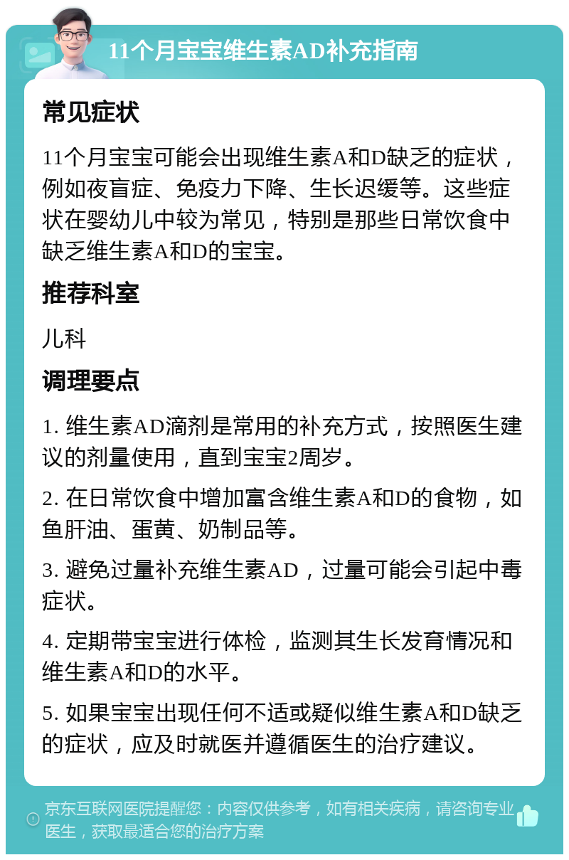 11个月宝宝维生素AD补充指南 常见症状 11个月宝宝可能会出现维生素A和D缺乏的症状，例如夜盲症、免疫力下降、生长迟缓等。这些症状在婴幼儿中较为常见，特别是那些日常饮食中缺乏维生素A和D的宝宝。 推荐科室 儿科 调理要点 1. 维生素AD滴剂是常用的补充方式，按照医生建议的剂量使用，直到宝宝2周岁。 2. 在日常饮食中增加富含维生素A和D的食物，如鱼肝油、蛋黄、奶制品等。 3. 避免过量补充维生素AD，过量可能会引起中毒症状。 4. 定期带宝宝进行体检，监测其生长发育情况和维生素A和D的水平。 5. 如果宝宝出现任何不适或疑似维生素A和D缺乏的症状，应及时就医并遵循医生的治疗建议。