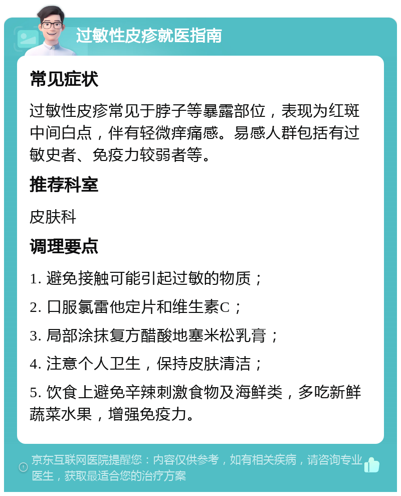 过敏性皮疹就医指南 常见症状 过敏性皮疹常见于脖子等暴露部位，表现为红斑中间白点，伴有轻微痒痛感。易感人群包括有过敏史者、免疫力较弱者等。 推荐科室 皮肤科 调理要点 1. 避免接触可能引起过敏的物质； 2. 口服氯雷他定片和维生素C； 3. 局部涂抹复方醋酸地塞米松乳膏； 4. 注意个人卫生，保持皮肤清洁； 5. 饮食上避免辛辣刺激食物及海鲜类，多吃新鲜蔬菜水果，增强免疫力。