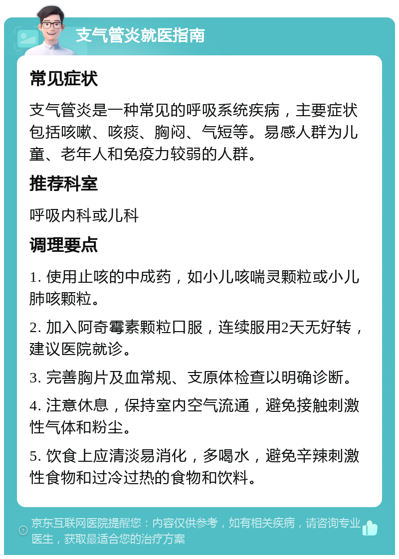 支气管炎就医指南 常见症状 支气管炎是一种常见的呼吸系统疾病，主要症状包括咳嗽、咳痰、胸闷、气短等。易感人群为儿童、老年人和免疫力较弱的人群。 推荐科室 呼吸内科或儿科 调理要点 1. 使用止咳的中成药，如小儿咳喘灵颗粒或小儿肺咳颗粒。 2. 加入阿奇霉素颗粒口服，连续服用2天无好转，建议医院就诊。 3. 完善胸片及血常规、支原体检查以明确诊断。 4. 注意休息，保持室内空气流通，避免接触刺激性气体和粉尘。 5. 饮食上应清淡易消化，多喝水，避免辛辣刺激性食物和过冷过热的食物和饮料。