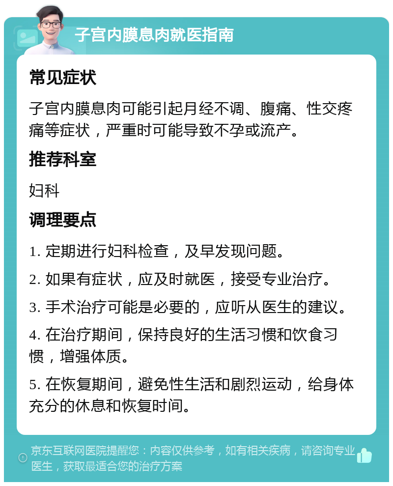 子宫内膜息肉就医指南 常见症状 子宫内膜息肉可能引起月经不调、腹痛、性交疼痛等症状，严重时可能导致不孕或流产。 推荐科室 妇科 调理要点 1. 定期进行妇科检查，及早发现问题。 2. 如果有症状，应及时就医，接受专业治疗。 3. 手术治疗可能是必要的，应听从医生的建议。 4. 在治疗期间，保持良好的生活习惯和饮食习惯，增强体质。 5. 在恢复期间，避免性生活和剧烈运动，给身体充分的休息和恢复时间。