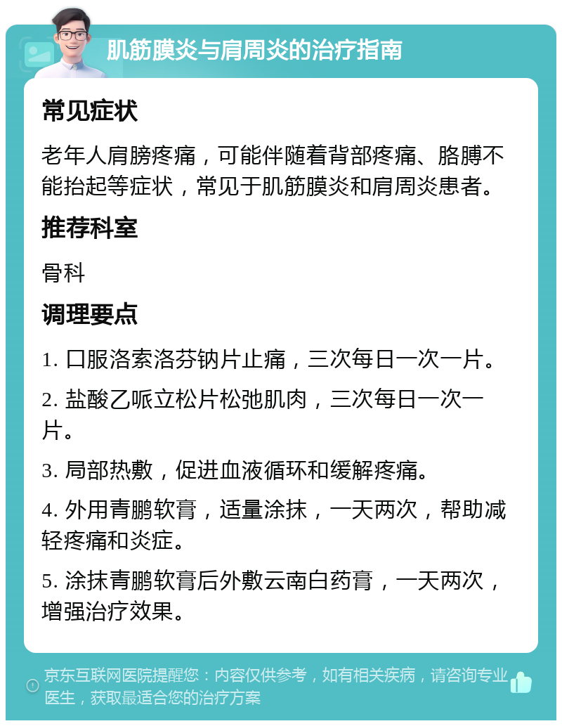 肌筋膜炎与肩周炎的治疗指南 常见症状 老年人肩膀疼痛，可能伴随着背部疼痛、胳膊不能抬起等症状，常见于肌筋膜炎和肩周炎患者。 推荐科室 骨科 调理要点 1. 口服洛索洛芬钠片止痛，三次每日一次一片。 2. 盐酸乙哌立松片松弛肌肉，三次每日一次一片。 3. 局部热敷，促进血液循环和缓解疼痛。 4. 外用青鹏软膏，适量涂抹，一天两次，帮助减轻疼痛和炎症。 5. 涂抹青鹏软膏后外敷云南白药膏，一天两次，增强治疗效果。