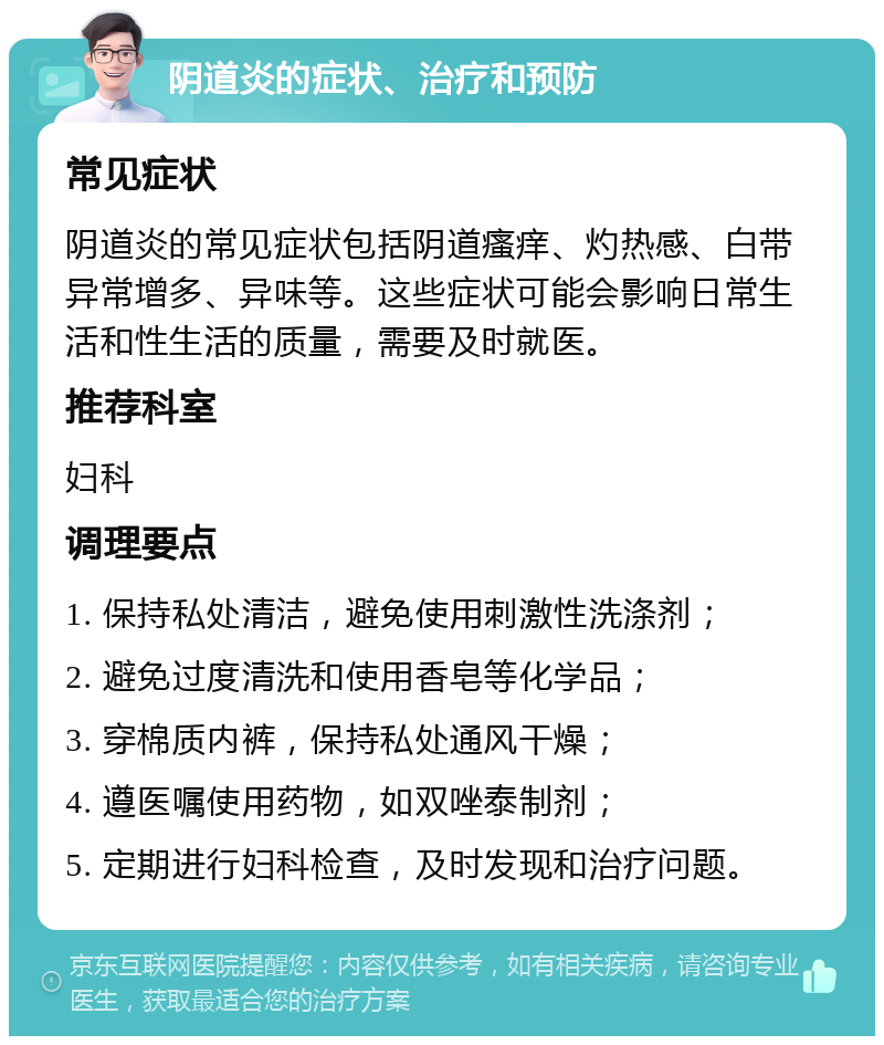 阴道炎的症状、治疗和预防 常见症状 阴道炎的常见症状包括阴道瘙痒、灼热感、白带异常增多、异味等。这些症状可能会影响日常生活和性生活的质量，需要及时就医。 推荐科室 妇科 调理要点 1. 保持私处清洁，避免使用刺激性洗涤剂； 2. 避免过度清洗和使用香皂等化学品； 3. 穿棉质内裤，保持私处通风干燥； 4. 遵医嘱使用药物，如双唑泰制剂； 5. 定期进行妇科检查，及时发现和治疗问题。