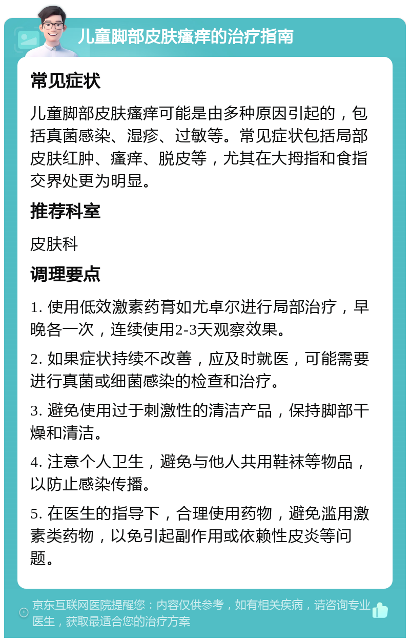 儿童脚部皮肤瘙痒的治疗指南 常见症状 儿童脚部皮肤瘙痒可能是由多种原因引起的，包括真菌感染、湿疹、过敏等。常见症状包括局部皮肤红肿、瘙痒、脱皮等，尤其在大拇指和食指交界处更为明显。 推荐科室 皮肤科 调理要点 1. 使用低效激素药膏如尤卓尔进行局部治疗，早晚各一次，连续使用2-3天观察效果。 2. 如果症状持续不改善，应及时就医，可能需要进行真菌或细菌感染的检查和治疗。 3. 避免使用过于刺激性的清洁产品，保持脚部干燥和清洁。 4. 注意个人卫生，避免与他人共用鞋袜等物品，以防止感染传播。 5. 在医生的指导下，合理使用药物，避免滥用激素类药物，以免引起副作用或依赖性皮炎等问题。