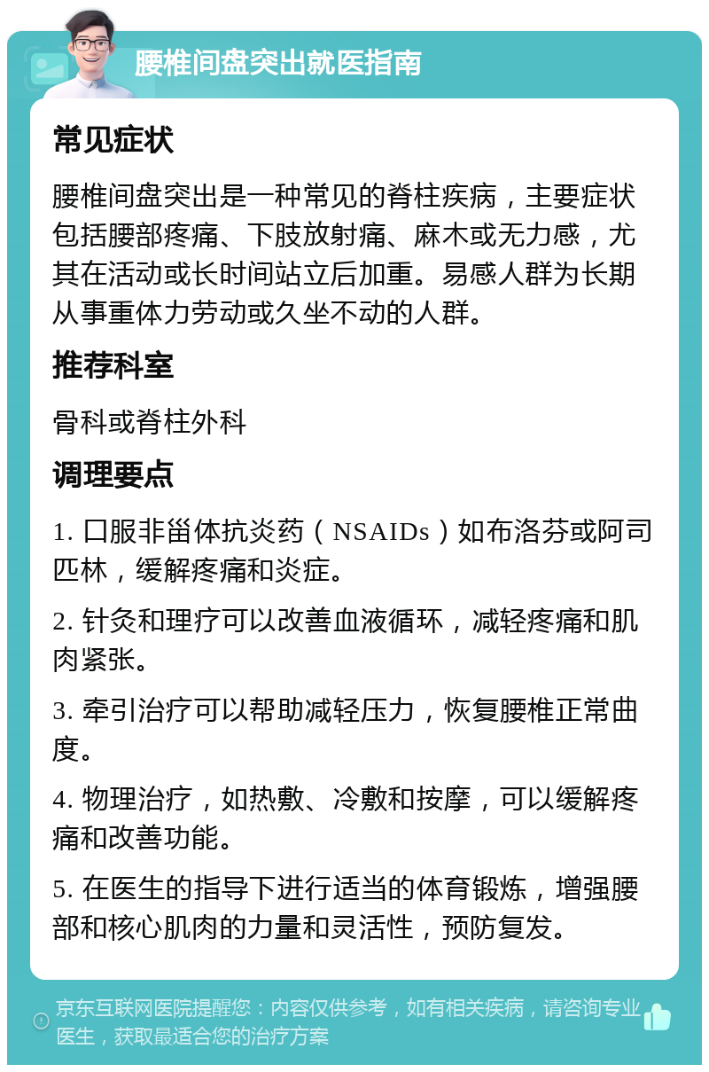 腰椎间盘突出就医指南 常见症状 腰椎间盘突出是一种常见的脊柱疾病，主要症状包括腰部疼痛、下肢放射痛、麻木或无力感，尤其在活动或长时间站立后加重。易感人群为长期从事重体力劳动或久坐不动的人群。 推荐科室 骨科或脊柱外科 调理要点 1. 口服非甾体抗炎药（NSAIDs）如布洛芬或阿司匹林，缓解疼痛和炎症。 2. 针灸和理疗可以改善血液循环，减轻疼痛和肌肉紧张。 3. 牵引治疗可以帮助减轻压力，恢复腰椎正常曲度。 4. 物理治疗，如热敷、冷敷和按摩，可以缓解疼痛和改善功能。 5. 在医生的指导下进行适当的体育锻炼，增强腰部和核心肌肉的力量和灵活性，预防复发。