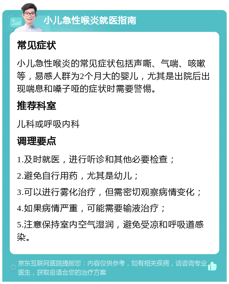 小儿急性喉炎就医指南 常见症状 小儿急性喉炎的常见症状包括声嘶、气喘、咳嗽等，易感人群为2个月大的婴儿，尤其是出院后出现喘息和嗓子哑的症状时需要警惕。 推荐科室 儿科或呼吸内科 调理要点 1.及时就医，进行听诊和其他必要检查； 2.避免自行用药，尤其是幼儿； 3.可以进行雾化治疗，但需密切观察病情变化； 4.如果病情严重，可能需要输液治疗； 5.注意保持室内空气湿润，避免受凉和呼吸道感染。