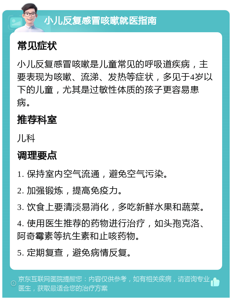 小儿反复感冒咳嗽就医指南 常见症状 小儿反复感冒咳嗽是儿童常见的呼吸道疾病，主要表现为咳嗽、流涕、发热等症状，多见于4岁以下的儿童，尤其是过敏性体质的孩子更容易患病。 推荐科室 儿科 调理要点 1. 保持室内空气流通，避免空气污染。 2. 加强锻炼，提高免疫力。 3. 饮食上要清淡易消化，多吃新鲜水果和蔬菜。 4. 使用医生推荐的药物进行治疗，如头孢克洛、阿奇霉素等抗生素和止咳药物。 5. 定期复查，避免病情反复。