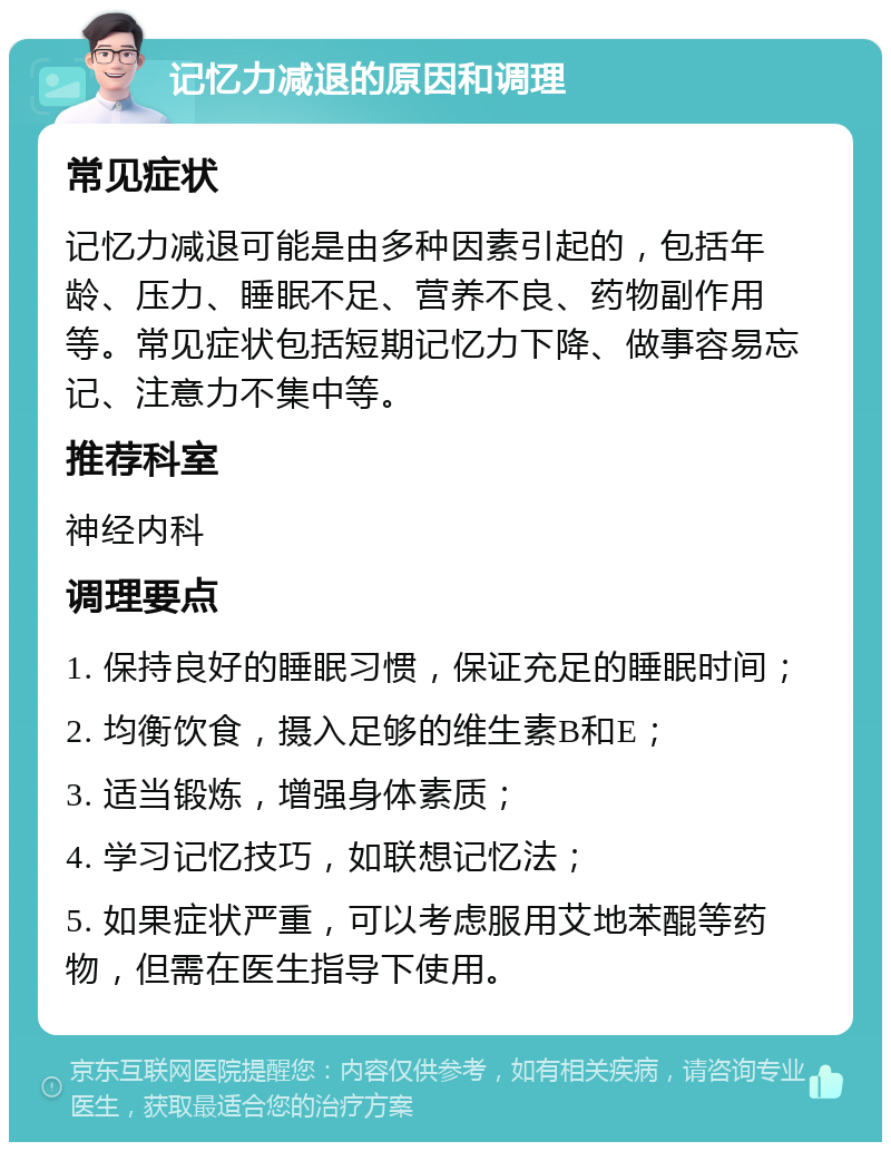 记忆力减退的原因和调理 常见症状 记忆力减退可能是由多种因素引起的，包括年龄、压力、睡眠不足、营养不良、药物副作用等。常见症状包括短期记忆力下降、做事容易忘记、注意力不集中等。 推荐科室 神经内科 调理要点 1. 保持良好的睡眠习惯，保证充足的睡眠时间； 2. 均衡饮食，摄入足够的维生素B和E； 3. 适当锻炼，增强身体素质； 4. 学习记忆技巧，如联想记忆法； 5. 如果症状严重，可以考虑服用艾地苯醌等药物，但需在医生指导下使用。