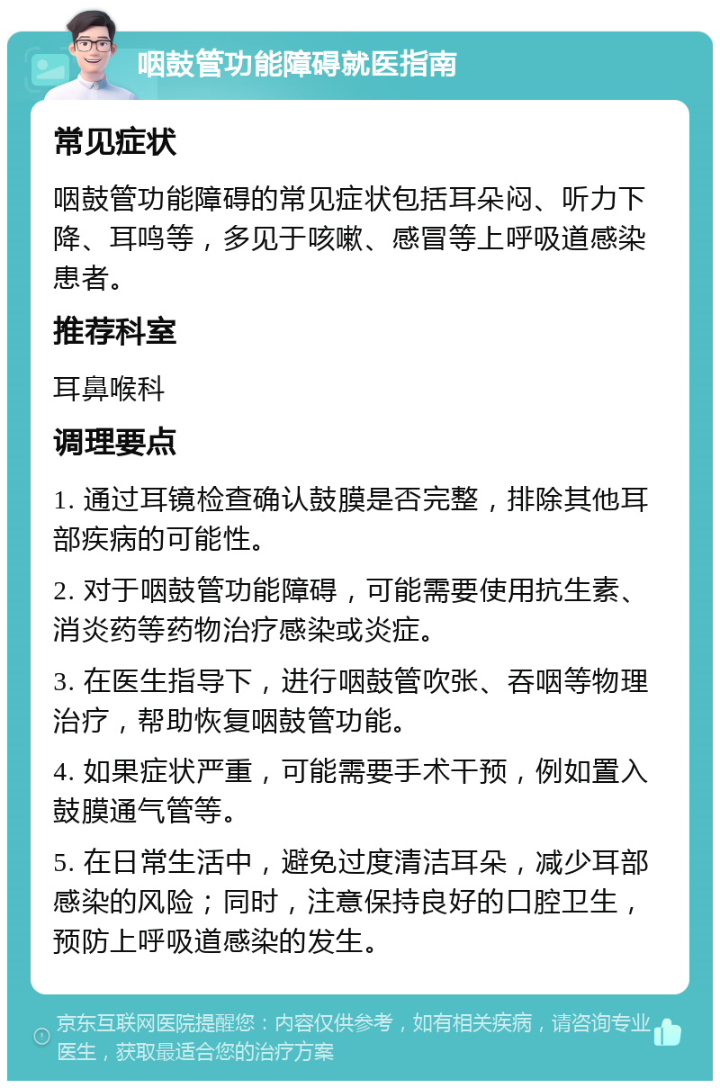 咽鼓管功能障碍就医指南 常见症状 咽鼓管功能障碍的常见症状包括耳朵闷、听力下降、耳鸣等，多见于咳嗽、感冒等上呼吸道感染患者。 推荐科室 耳鼻喉科 调理要点 1. 通过耳镜检查确认鼓膜是否完整，排除其他耳部疾病的可能性。 2. 对于咽鼓管功能障碍，可能需要使用抗生素、消炎药等药物治疗感染或炎症。 3. 在医生指导下，进行咽鼓管吹张、吞咽等物理治疗，帮助恢复咽鼓管功能。 4. 如果症状严重，可能需要手术干预，例如置入鼓膜通气管等。 5. 在日常生活中，避免过度清洁耳朵，减少耳部感染的风险；同时，注意保持良好的口腔卫生，预防上呼吸道感染的发生。