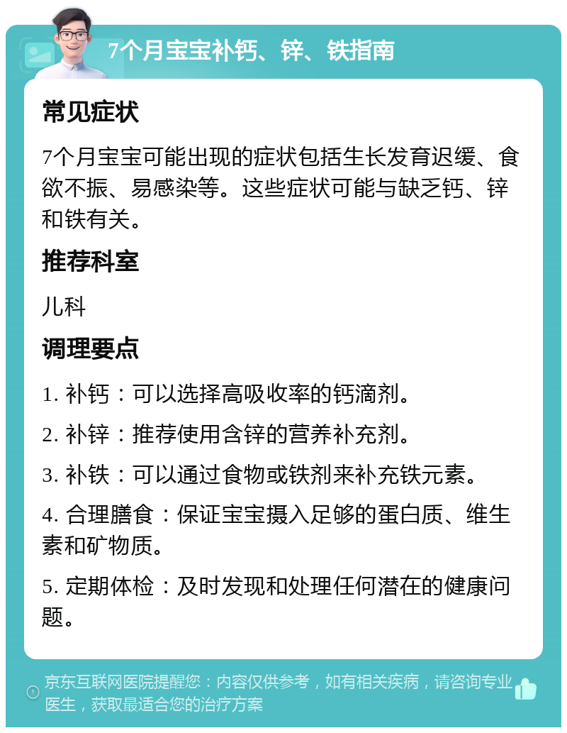 7个月宝宝补钙、锌、铁指南 常见症状 7个月宝宝可能出现的症状包括生长发育迟缓、食欲不振、易感染等。这些症状可能与缺乏钙、锌和铁有关。 推荐科室 儿科 调理要点 1. 补钙：可以选择高吸收率的钙滴剂。 2. 补锌：推荐使用含锌的营养补充剂。 3. 补铁：可以通过食物或铁剂来补充铁元素。 4. 合理膳食：保证宝宝摄入足够的蛋白质、维生素和矿物质。 5. 定期体检：及时发现和处理任何潜在的健康问题。