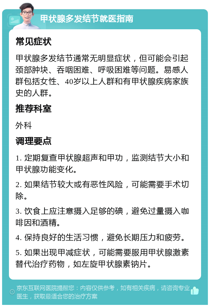 甲状腺多发结节就医指南 常见症状 甲状腺多发结节通常无明显症状，但可能会引起颈部肿块、吞咽困难、呼吸困难等问题。易感人群包括女性、40岁以上人群和有甲状腺疾病家族史的人群。 推荐科室 外科 调理要点 1. 定期复查甲状腺超声和甲功，监测结节大小和甲状腺功能变化。 2. 如果结节较大或有恶性风险，可能需要手术切除。 3. 饮食上应注意摄入足够的碘，避免过量摄入咖啡因和酒精。 4. 保持良好的生活习惯，避免长期压力和疲劳。 5. 如果出现甲减症状，可能需要服用甲状腺激素替代治疗药物，如左旋甲状腺素钠片。