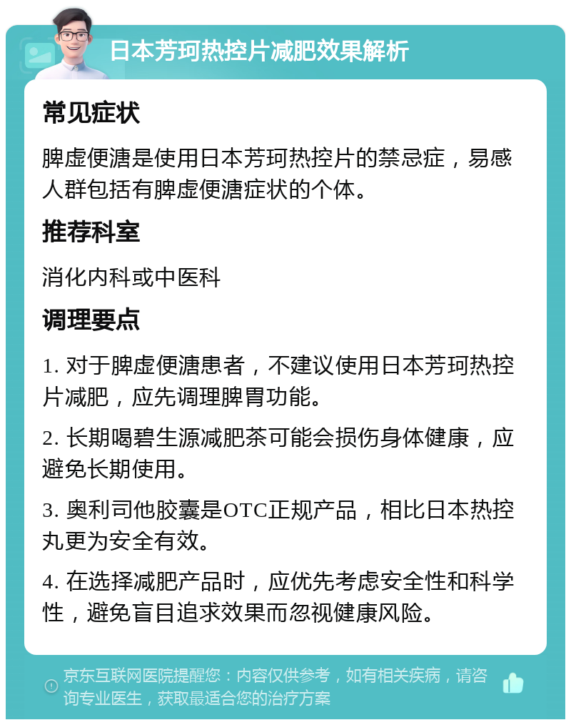 日本芳珂热控片减肥效果解析 常见症状 脾虚便溏是使用日本芳珂热控片的禁忌症，易感人群包括有脾虚便溏症状的个体。 推荐科室 消化内科或中医科 调理要点 1. 对于脾虚便溏患者，不建议使用日本芳珂热控片减肥，应先调理脾胃功能。 2. 长期喝碧生源减肥茶可能会损伤身体健康，应避免长期使用。 3. 奥利司他胶囊是OTC正规产品，相比日本热控丸更为安全有效。 4. 在选择减肥产品时，应优先考虑安全性和科学性，避免盲目追求效果而忽视健康风险。