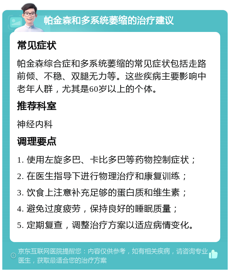 帕金森和多系统萎缩的治疗建议 常见症状 帕金森综合症和多系统萎缩的常见症状包括走路前倾、不稳、双腿无力等。这些疾病主要影响中老年人群，尤其是60岁以上的个体。 推荐科室 神经内科 调理要点 1. 使用左旋多巴、卡比多巴等药物控制症状； 2. 在医生指导下进行物理治疗和康复训练； 3. 饮食上注意补充足够的蛋白质和维生素； 4. 避免过度疲劳，保持良好的睡眠质量； 5. 定期复查，调整治疗方案以适应病情变化。