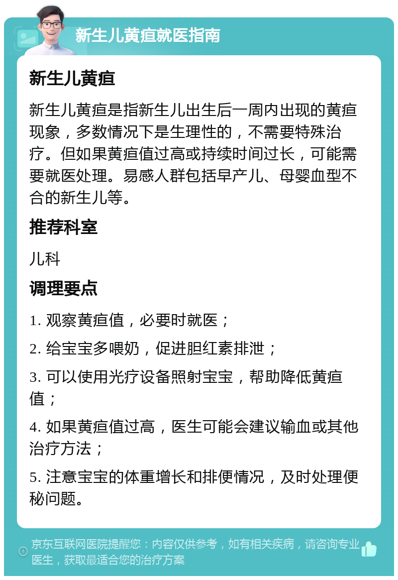 新生儿黄疸就医指南 新生儿黄疸 新生儿黄疸是指新生儿出生后一周内出现的黄疸现象，多数情况下是生理性的，不需要特殊治疗。但如果黄疸值过高或持续时间过长，可能需要就医处理。易感人群包括早产儿、母婴血型不合的新生儿等。 推荐科室 儿科 调理要点 1. 观察黄疸值，必要时就医； 2. 给宝宝多喂奶，促进胆红素排泄； 3. 可以使用光疗设备照射宝宝，帮助降低黄疸值； 4. 如果黄疸值过高，医生可能会建议输血或其他治疗方法； 5. 注意宝宝的体重增长和排便情况，及时处理便秘问题。