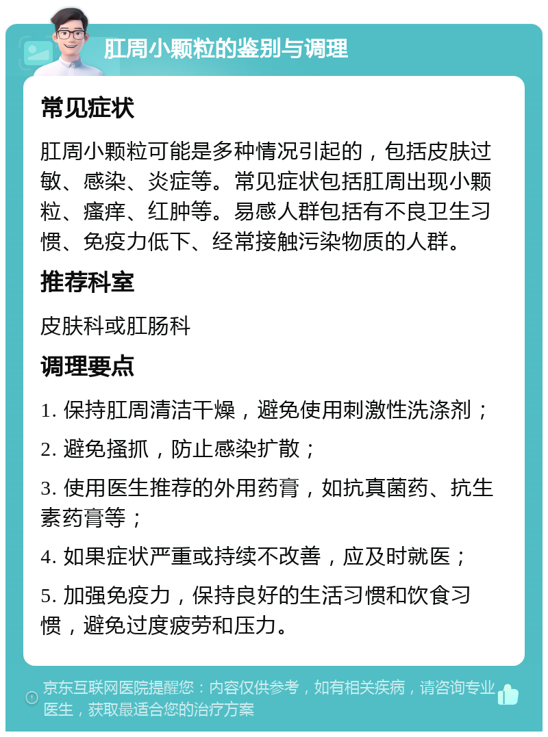 肛周小颗粒的鉴别与调理 常见症状 肛周小颗粒可能是多种情况引起的，包括皮肤过敏、感染、炎症等。常见症状包括肛周出现小颗粒、瘙痒、红肿等。易感人群包括有不良卫生习惯、免疫力低下、经常接触污染物质的人群。 推荐科室 皮肤科或肛肠科 调理要点 1. 保持肛周清洁干燥，避免使用刺激性洗涤剂； 2. 避免搔抓，防止感染扩散； 3. 使用医生推荐的外用药膏，如抗真菌药、抗生素药膏等； 4. 如果症状严重或持续不改善，应及时就医； 5. 加强免疫力，保持良好的生活习惯和饮食习惯，避免过度疲劳和压力。