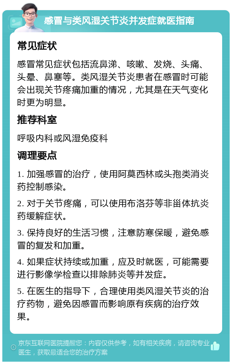 感冒与类风湿关节炎并发症就医指南 常见症状 感冒常见症状包括流鼻涕、咳嗽、发烧、头痛、头晕、鼻塞等。类风湿关节炎患者在感冒时可能会出现关节疼痛加重的情况，尤其是在天气变化时更为明显。 推荐科室 呼吸内科或风湿免疫科 调理要点 1. 加强感冒的治疗，使用阿莫西林或头孢类消炎药控制感染。 2. 对于关节疼痛，可以使用布洛芬等非甾体抗炎药缓解症状。 3. 保持良好的生活习惯，注意防寒保暖，避免感冒的复发和加重。 4. 如果症状持续或加重，应及时就医，可能需要进行影像学检查以排除肺炎等并发症。 5. 在医生的指导下，合理使用类风湿关节炎的治疗药物，避免因感冒而影响原有疾病的治疗效果。