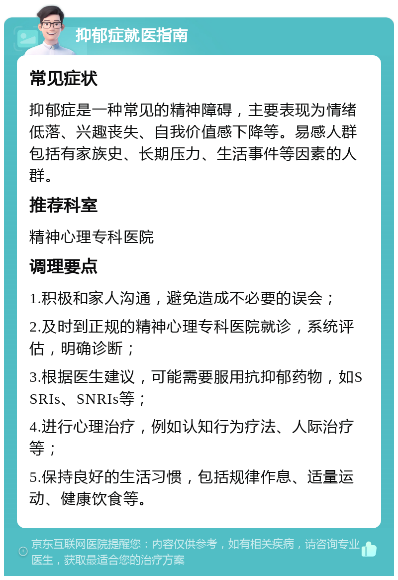 抑郁症就医指南 常见症状 抑郁症是一种常见的精神障碍，主要表现为情绪低落、兴趣丧失、自我价值感下降等。易感人群包括有家族史、长期压力、生活事件等因素的人群。 推荐科室 精神心理专科医院 调理要点 1.积极和家人沟通，避免造成不必要的误会； 2.及时到正规的精神心理专科医院就诊，系统评估，明确诊断； 3.根据医生建议，可能需要服用抗抑郁药物，如SSRIs、SNRIs等； 4.进行心理治疗，例如认知行为疗法、人际治疗等； 5.保持良好的生活习惯，包括规律作息、适量运动、健康饮食等。