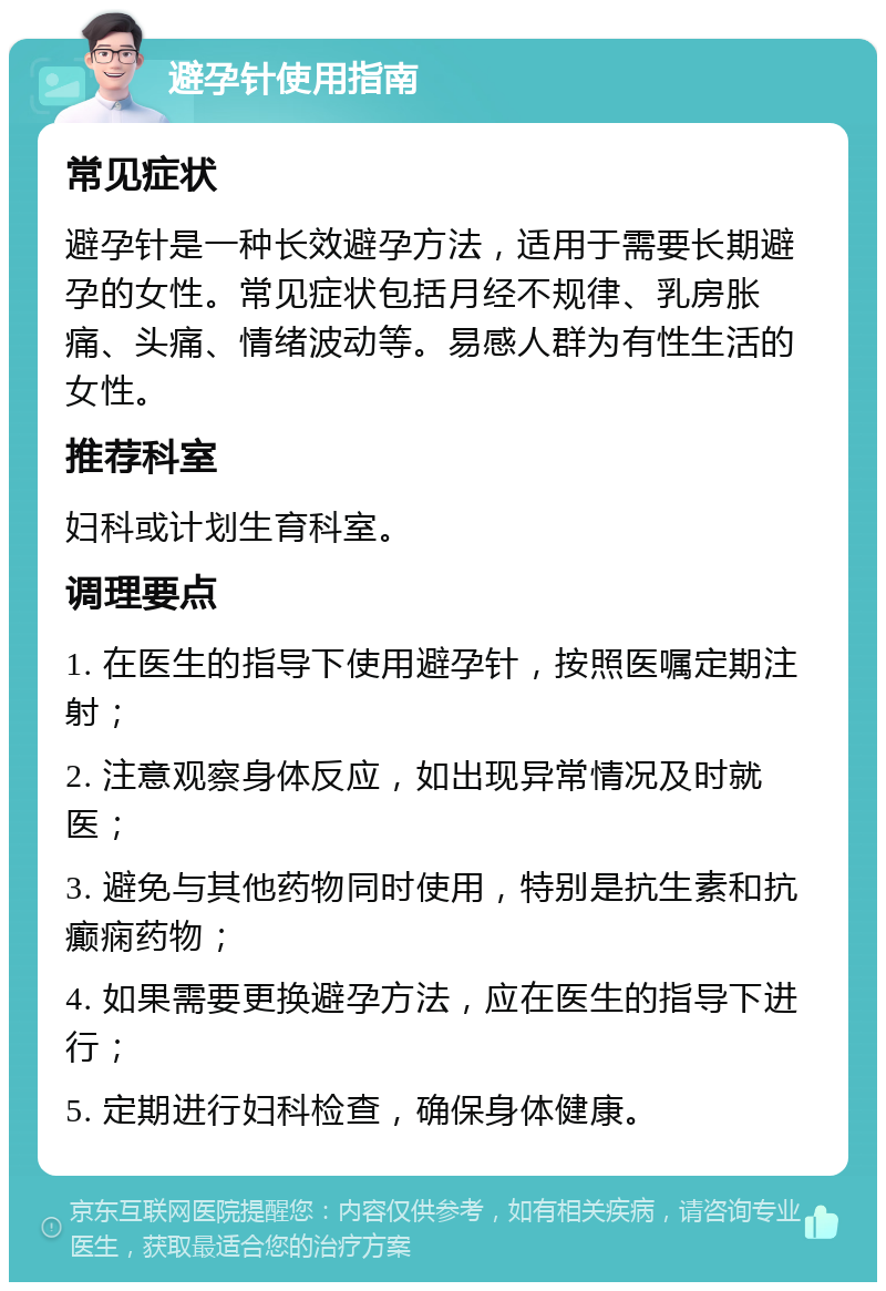 避孕针使用指南 常见症状 避孕针是一种长效避孕方法，适用于需要长期避孕的女性。常见症状包括月经不规律、乳房胀痛、头痛、情绪波动等。易感人群为有性生活的女性。 推荐科室 妇科或计划生育科室。 调理要点 1. 在医生的指导下使用避孕针，按照医嘱定期注射； 2. 注意观察身体反应，如出现异常情况及时就医； 3. 避免与其他药物同时使用，特别是抗生素和抗癫痫药物； 4. 如果需要更换避孕方法，应在医生的指导下进行； 5. 定期进行妇科检查，确保身体健康。