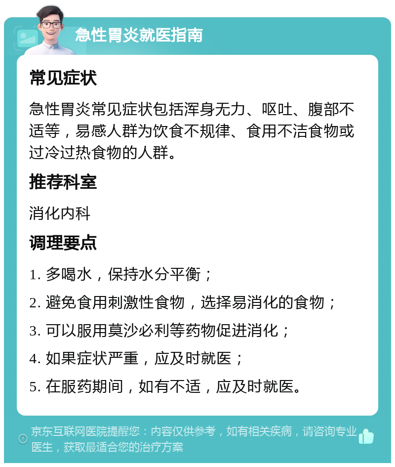 急性胃炎就医指南 常见症状 急性胃炎常见症状包括浑身无力、呕吐、腹部不适等，易感人群为饮食不规律、食用不洁食物或过冷过热食物的人群。 推荐科室 消化内科 调理要点 1. 多喝水，保持水分平衡； 2. 避免食用刺激性食物，选择易消化的食物； 3. 可以服用莫沙必利等药物促进消化； 4. 如果症状严重，应及时就医； 5. 在服药期间，如有不适，应及时就医。