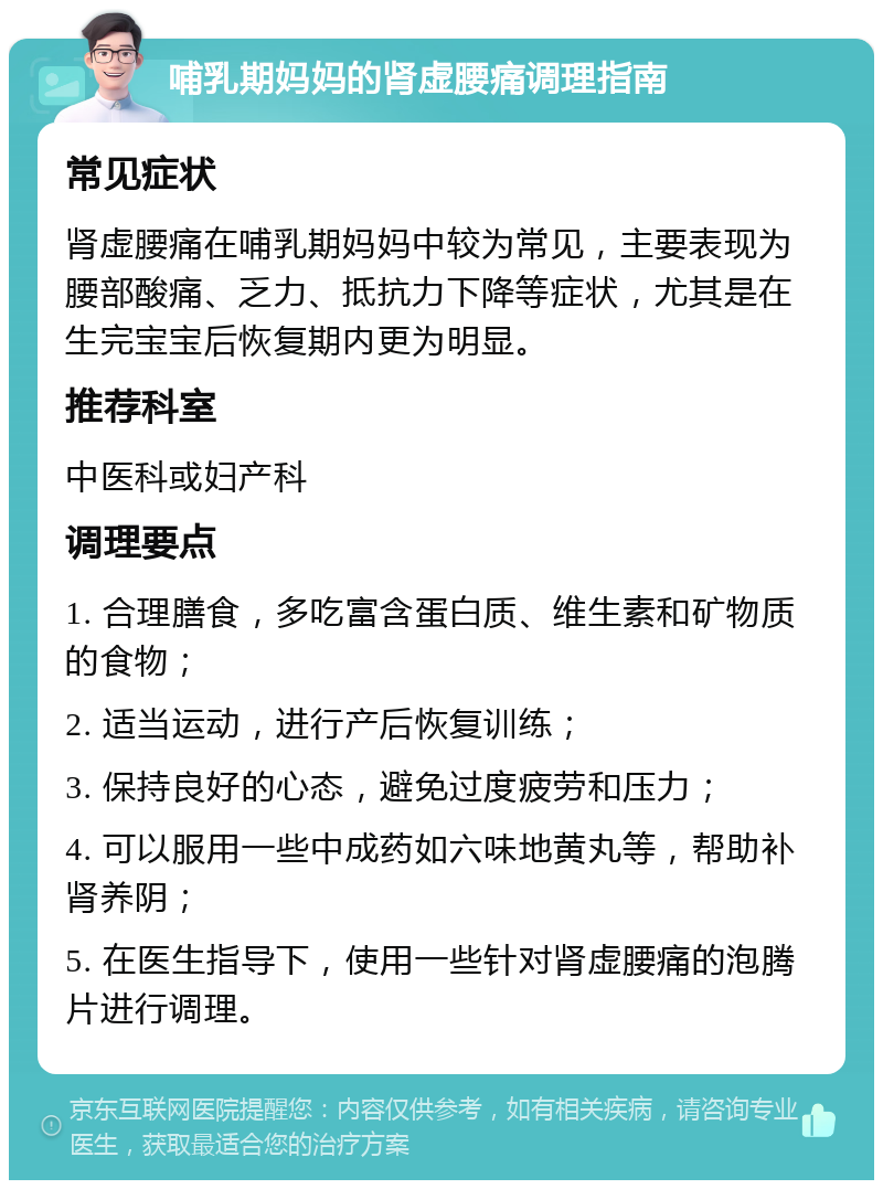 哺乳期妈妈的肾虚腰痛调理指南 常见症状 肾虚腰痛在哺乳期妈妈中较为常见，主要表现为腰部酸痛、乏力、抵抗力下降等症状，尤其是在生完宝宝后恢复期内更为明显。 推荐科室 中医科或妇产科 调理要点 1. 合理膳食，多吃富含蛋白质、维生素和矿物质的食物； 2. 适当运动，进行产后恢复训练； 3. 保持良好的心态，避免过度疲劳和压力； 4. 可以服用一些中成药如六味地黄丸等，帮助补肾养阴； 5. 在医生指导下，使用一些针对肾虚腰痛的泡腾片进行调理。