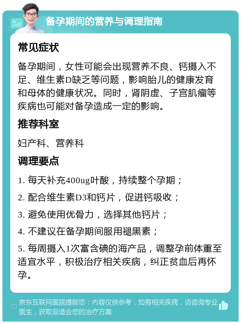 备孕期间的营养与调理指南 常见症状 备孕期间，女性可能会出现营养不良、钙摄入不足、维生素D缺乏等问题，影响胎儿的健康发育和母体的健康状况。同时，肾阴虚、子宫肌瘤等疾病也可能对备孕造成一定的影响。 推荐科室 妇产科、营养科 调理要点 1. 每天补充400ug叶酸，持续整个孕期； 2. 配合维生素D3和钙片，促进钙吸收； 3. 避免使用优骨力，选择其他钙片； 4. 不建议在备孕期间服用褪黑素； 5. 每周摄入1次富含碘的海产品，调整孕前体重至适宜水平，积极治疗相关疾病，纠正贫血后再怀孕。