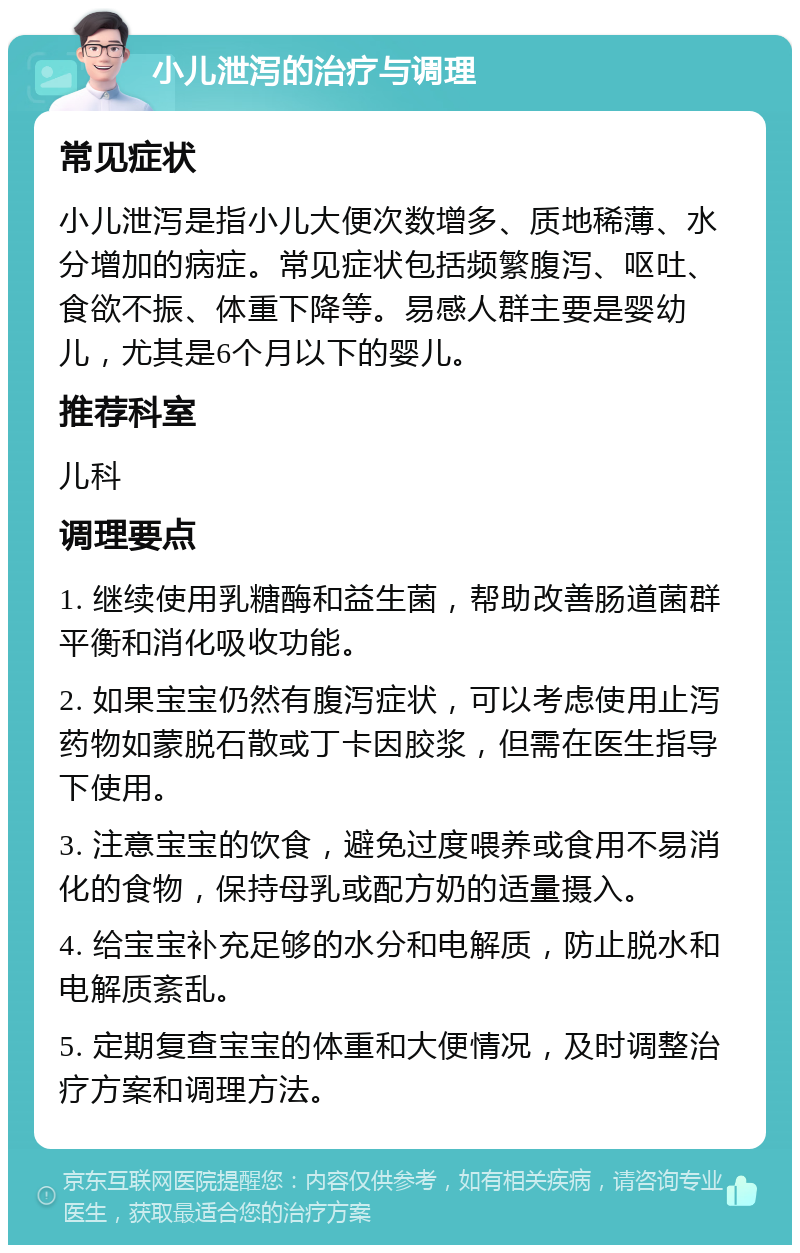 小儿泄泻的治疗与调理 常见症状 小儿泄泻是指小儿大便次数增多、质地稀薄、水分增加的病症。常见症状包括频繁腹泻、呕吐、食欲不振、体重下降等。易感人群主要是婴幼儿，尤其是6个月以下的婴儿。 推荐科室 儿科 调理要点 1. 继续使用乳糖酶和益生菌，帮助改善肠道菌群平衡和消化吸收功能。 2. 如果宝宝仍然有腹泻症状，可以考虑使用止泻药物如蒙脱石散或丁卡因胶浆，但需在医生指导下使用。 3. 注意宝宝的饮食，避免过度喂养或食用不易消化的食物，保持母乳或配方奶的适量摄入。 4. 给宝宝补充足够的水分和电解质，防止脱水和电解质紊乱。 5. 定期复查宝宝的体重和大便情况，及时调整治疗方案和调理方法。