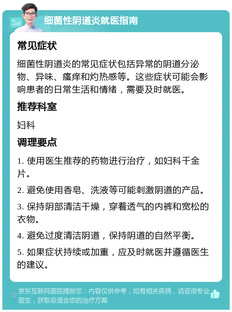 细菌性阴道炎就医指南 常见症状 细菌性阴道炎的常见症状包括异常的阴道分泌物、异味、瘙痒和灼热感等。这些症状可能会影响患者的日常生活和情绪，需要及时就医。 推荐科室 妇科 调理要点 1. 使用医生推荐的药物进行治疗，如妇科千金片。 2. 避免使用香皂、洗液等可能刺激阴道的产品。 3. 保持阴部清洁干燥，穿着透气的内裤和宽松的衣物。 4. 避免过度清洁阴道，保持阴道的自然平衡。 5. 如果症状持续或加重，应及时就医并遵循医生的建议。